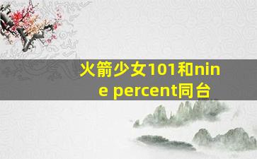 火箭少女101和nine percent同台